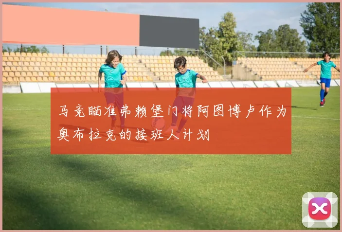 马竞瞄准弗赖堡门将阿图博卢作为奥布拉克的接班人计划