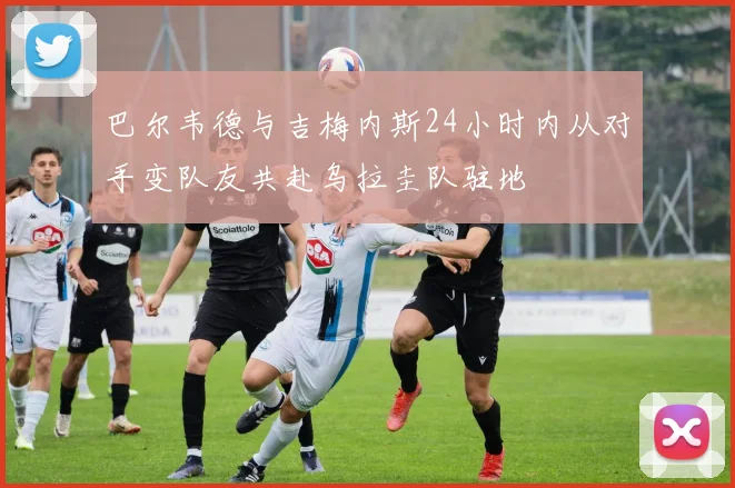 巴尔韦德与吉梅内斯24小时内从对手变队友共赴乌拉圭队驻地