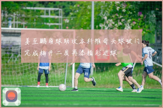 姜至鹏角球助攻本科维奇头球破门完成梅开二度再添精彩进球