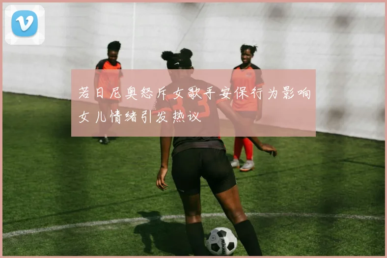 若日尼奥怒斥女歌手安保行为影响女儿情绪引发热议