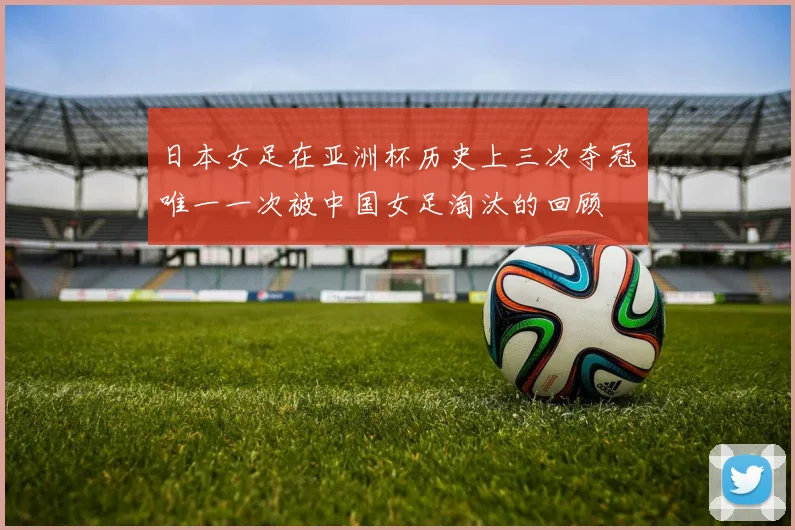 日本女足在亚洲杯历史上三次夺冠唯一一次被中国女足淘汰的回顾