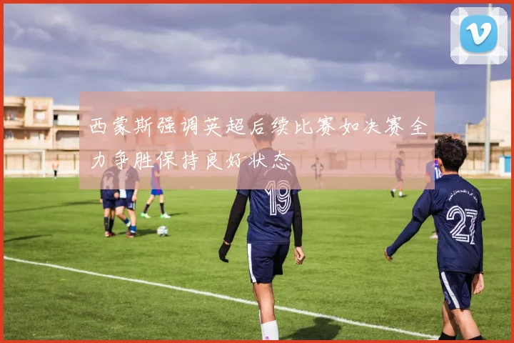 西蒙斯强调英超后续比赛如决赛全力争胜保持良好状态