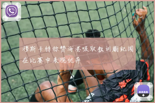穆斯卡特称赞海港吸取教训蒯纪闻在比赛中表现优异