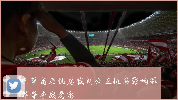 巴萨高层忧虑裁判公正性或影响冠军争夺战悬念