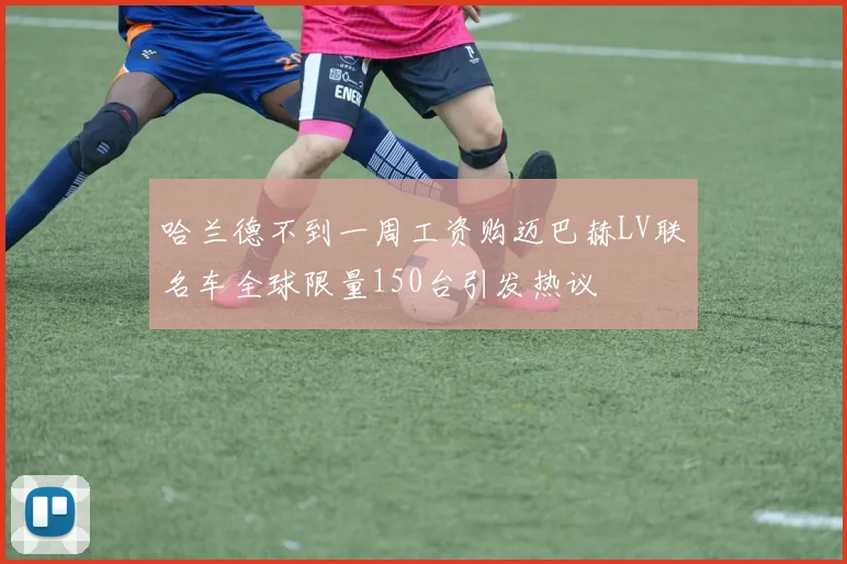 哈兰德不到一周工资购迈巴赫LV联名车全球限量150台引发热议